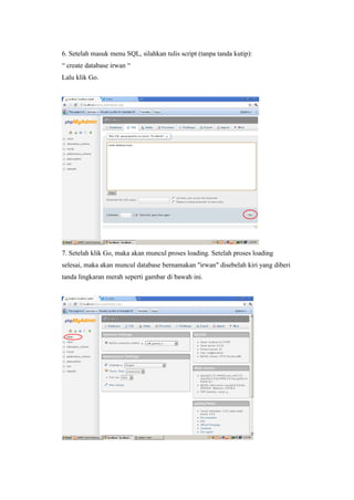 6. Setelah masuk menu SQL, silahkan tulis script (tanpa tanda kutip):
“ create database irwan “
Lalu klik Go.
7. Setelah klik Go, maka akan muncul proses loading. Setelah proses loading
selesai, maka akan muncul database bernamakan "irwan" disebelah kiri yang diberi
tanda lingkaran merah seperti gambar di bawah ini.
 