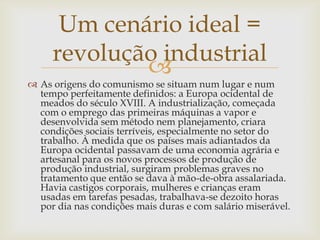 Um cenário ideal =
     revolução industrial
             
 As origens do comunismo se situam num lugar e num
  tempo perfeitamente definidos: a Europa ocidental de
  meados do século XVIII. A industrialização, começada
  com o emprego das primeiras máquinas a vapor e
  desenvolvida sem método nem planejamento, criara
  condições sociais terríveis, especialmente no setor do
  trabalho. À medida que os países mais adiantados da
  Europa ocidental passavam de uma economia agrária e
  artesanal para os novos processos de produção de
  produção industrial, surgiram problemas graves no
  tratamento que então se dava à mão-de-obra assalariada.
  Havia castigos corporais, mulheres e crianças eram
  usadas em tarefas pesadas, trabalhava-se dezoito horas
  por dia nas condições mais duras e com salário miserável.
 