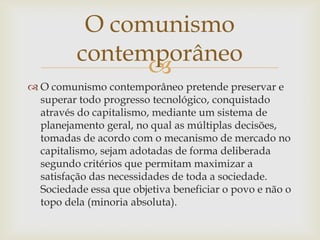 O comunismo
          contemporâneo
                
 O comunismo contemporâneo pretende preservar e
  superar todo progresso tecnológico, conquistado
  através do capitalismo, mediante um sistema de
  planejamento geral, no qual as múltiplas decisões,
  tomadas de acordo com o mecanismo de mercado no
  capitalismo, sejam adotadas de forma deliberada
  segundo critérios que permitam maximizar a
  satisfação das necessidades de toda a sociedade.
  Sociedade essa que objetiva beneficiar o povo e não o
  topo dela (minoria absoluta).
 