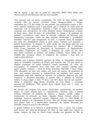 Pão de Açúcar, o que deu ao grupo do empresário Abilio Diniz fôlego para
absorver mais de uma dezena de redes nos anos seguintes.
Esse processo tem um nome: concentração. Em 1997, as cinco maiores redes
varejistas (Pão de Açúcar, Carrefour, Sonae, Bompreço/Ahold e Sendas)
respondiam por 27% das vendas. No ano passado, essa participação chegou a 39%.
Essas empresas ganharam escala e musculatura, que se traduzem em maior poder de
negociação com os fornecedores. Passaram a impor as regras no relacionamento
comercial com mão-de-ferro, de forma ditatorial mesmo. Estabeleceram contratos
de longo prazo. Além do preço, da pontualidade na entrega e da qualidade dos
produtos, consolidou-se como rotina no mercado exigências de descontos para
lançamentos, promoções, vendas em datas especiais, bonificações e contribuições
chamadas "enxovais" para inaugurações de lojas. A crescente busca de vantagens
por parte dos distribuidores passou a gerar atritos. Primeiro com pequenos e
médios fornecedores. "A mudança foi muito rápida, não deu tempo para que nos
preparássemos para enfrentar a centralização dos negócios", diz o empresário
Celso Gusso, presidente da Associação de Fornecedores de Supermercados
(Assosuper). Estabelecida em Curitiba, a instituição foi criada há três anos
para tentar neutralizar as pressões dos grandes varejistas. Gusso admite que a
entidade não conseguiu reduzir as exigências dos contratos e hoje atua no
corpo-a-corpo defensivo.
Abalados com a política comercial agressiva do Sonae, os fornecedores buscaram
apoio na Assembléia Legislativa do Paraná, que instaurou uma CPI para apurar as
relações comerciais na cadeia produtiva. Foram encontradas, no curso das
investigações, 33 diferentes taxas (sete delas eram comuns) cobradas pelos
quatro grandes varejistas -- além do Sonae, Carrefour, Wal-Mart e Extra. Outras
CPIs pipocaram em mais sete estados, por causa das queixas de produtores de
leite, que também passaram a responsabilizar os varejistas pela queda da
remuneração paga pela indústria de laticínios (os produtores alegavam que, para
compensar os descontos concedidos às grandes redes, a indústria de laticínios
reduziu os preços pagos a eles). "O preço caiu 40% desde maio do ano passado",
afirma o empresário Jorge Rubez, presidente da Leite Brasil, a associação
nacional dos produtores. "Três quartos dessa redução ficou com o varejo, na
forma de taxas."
Do arrocho não escapam nem mesmo fornecedores especializados em produzir
artigos de marca própria para os supermercados. Semanas atrás, a gaúcha
Fontana, fabricante de produtos de limpeza e higiene, decidiu romper o
fornecimento de sabonetes ao Sonae. Segundo Juliana Fontana, diretora de
marketing, tornou-se impossível cumprir exigências cada vez mais rígidas de
prazo de entrega e de manutenção de preço. "Eles não aceitam negociar aumentos
nem querem saber se a matéria-prima encareceu", diz Juliana. Procurado por
EXAME, o Sonae recusou-se a dar entrevista.
A grande indústria já se habituou à queda-de-braço com o varejo. Um exemplo
entre muitos: por causa da divergência em torno de uma tabela com reajuste de
preços, centenas de itens da Nestlé foram retirados das gôndolas do Pão de
 