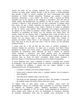 Açúcar em junho do ano passado. Segundo Luiz Antonio Fazzio, ex-diretor
executivo do maior grupo varejista do país, o Pão de Açúcar, e recém-contratado
para presidir a C&A, os preços corrigidos lhe foram comunicados pelo então
presidente da Nestlé, Ricardo Gonçalves. "Expliquei que quando o mercado
permitisse adotaríamos a nova tabela", diz Fazzio. "Mas o pessoal da Nestlé
respondeu que no dia seguinte já não entregaria a mercadoria." Dos 700 itens da
Nestlé, apenas 100 permaneceram nas gôndolas do Pão de Açúcar. Fazzio então
convidou a Mococa a fazer promoção de seu leite condensado. O impasse durou
dois meses, até que a Nestlé concordou em negociar com a tabela antiga. Na
versão do executivo Bernardino Costa, diretor comercial da Nestlé, as gôndolas
do Pão de Açúcar, nesse período, foram abastecidas com estoques remanescentes
de algumas de suas linhas de produtos. Tempos depois, Ivan Zurita, sucessor de
Gonçalves na presidência da Nestlé, teve um encontro com Abilio Diniz. Na
ocasião, Zurita fez um discurso sobre a importância para a rede de Diniz de ter
uma marca forte como a Nestlé nas gôndolas. "Eu mesmo respondi que antes de
discutir isso era preciso saber a que preço meu cliente quer comprar os
produtos da Nestlé", afirma Fazzio. A um interlocutor, Zurita comentou que não
teria como ficar de fora de uma rede como o Pão de Açúcar, um dos principais
clientes da Nestlé.
A tensão anda tão à flor da pele que por vezes os conflitos extrapolam o
ambiente fechado dos escritórios. Ao topar com o executivo José Baeta Tomas,
presidente do Sonae, num evento social, o empresário gaúcho Carlos Tramontina,
presidente da Tramontina, maior fabricante de facas e talheres da América
Latina, desandou a queixar-se, para quem quisesse ouvir, do tratamento
arrogante que dias antes recebera de um subordinado de Baeta. Colocado numa
saia-justa bem na frente de outros convidados, Baeta tentou contornar a
discussão. Sugeriu a Tramontina que iniciassem uma nova rodada de negociações.
A guerra declarada entre varejo e indústria se expressa à perfeição num "manual
do comprador", que há algum tempo circula no mercado. Conhecido por dez entre
dez vendedores da indústria, o manual tem sua origem atribuída a uma
multinacional do setor. Eis algumas pérolas:
- Considere o vendedor como nosso inimigo número 1.
- Nunca aceite a primeira oferta, deixe o vendedor implorar: isso dá margem a
maior barganha.
- Não tenha dó do vendedor, jogue o jogo dos maus.
- Não hesite em usar argumentos, mesmo que falsos. Por exemplo, o concorrente
do vendedor sempre tem melhor oferta e maior giro e prazo.
"A relação entre as duas partes, varejo e indústria, nunca esteve tão
desequilibrada", afirma Luiz Edmundo Klotz, presidente da Associação Brasileira
da Indústria de Alimentos (Abia). "Qualquer discordância transforma o
fornecedor num segregado. E 75% de nossas vendas dependem do auto-serviço."
Klotz, tempos atrás, vendeu ao sócio sua participação na Liotécnica, fabricante
de alimentos desidratados. Hoje atua na entidade como profissional e não
 