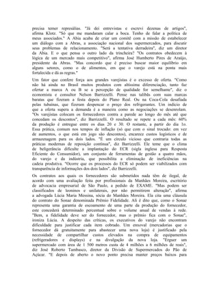 precisa temer represálias. "Já dei entrevistas e escrevi dezenas de artigos",
afirma Klotz. "Só que me mandaram calar a boca. Tenho de falar a política de
meus associados." A Abia acaba de criar um comitê com a missão de estabelecer
um diálogo com a Abras, a associação nacional dos supermercados, para discutir
seus problemas de relacionamento. "Será a tentativa derradeira", diz um diretor
da Abia. E o que pensa o outro lado da trincheira? "Os contratos obedecem à
lógica de um mercado mais competitivo", afirma José Humberto Pires de Araújo,
presidente da Abras. "Mas concordo que é preciso buscar maior equilíbrio em
alguns setores, como o de alimentos, em que o varejo está na ponta mais
fortalecida e dá as regras."
Um fator que confere força aos grandes varejistas é o excesso de oferta. "Como
não há ainda no Brasil muitos produtos com altíssima diferenciação, tanto faz
ofertar a marca A ou B se a percepção de qualidade for semelhante", diz o
economista e consultor Nelson Barrizzelli. Pense nas talibãs com suas marcas
baratas que fizeram a festa depois do Plano Real. Ou na Coca-Cola desafiada
pelas tubaínas, que fizeram despencar o preço dos refrigerantes. Um indício de
que a oferta supera a demanda é a maneira como as negociações se desenrolam.
"Os varejistas colocam os fornecedores contra a parede ao longo do mês até que
concedam os descontos", diz Barrizzelli. O resultado se repete a cada mês: 60%
da produção é entregue entre os dias 20 e 30. O restante, a partir do dia 1o.
Essa prática, comum nos tempos de inflação (só que com o sinal trocado: em vez
de aumentos, o que está em jogo são descontos), encarece custos logísticos e de
armazenagem para os dois lados. "É um círculo vicioso que contraria todas as
práticas modernas de reposição contínua", diz Barrizzelli. Ele teme que o clima
de beligerância dificulte a implantação do ECR (sigla inglesa para Resposta
Eficiente do Consumidor), um conjunto de ferramentas de gestão a quatro mãos,
do varejo e da indústria, que possibilita a eliminação de ineficiências na
cadeia produtiva. "Ocorre que os processos do ECR só podem ser viabilizados com
transparência de informações dos dois lados", diz Barrizzelli.
Os contratos aos quais os fornecedores são submetidos nada têm de ilegal, de
acordo com uma avaliação feita por profissionais da Manhães Moreira, escritório
de advocacia empresarial de São Paulo, a pedido de EXAME. "Mas podem ser
classificados de leoninos e unilaterais, por não permitirem alteração", afirma
a advogada Lúcia Maria Messina, sócia do Manhães Moreira. Ela cita uma cláusula
do contrato do Sonae denominada Prêmio Fidelidade. Ali é dito que, como o Sonae
representa uma garantia de escoamento de uma parte da produção do fornecedor,
este concederá determinado percentual sobre o volume anual de vendas à rede.
"Bem, a fidelidade deve ser do fornecedor, mas o prêmio fica com o Sonae",
ironiza Lúcia. A despeito das críticas, os executivos do varejo não encontram
dificuldade para justificar cada item cobrado. Um enxoval (mercadorias que o
fornecedor dá gratuitamente para abastecer uma nova loja) é justificado pela
necessidade de compartilhar custos elevados na compra de equipamentos
(refrigeradores e displays) e na divulgação da nova loja. "Erguer um
supermercado com área de 1 500 metros custa de 4 milhões a 6 milhões de reais",
diz José Roberto Tambasco, diretor da Divisão de Supermercados do Pão de
Açúcar. "E depois de aberto o novo ponto precisa manter preços baixos para
 