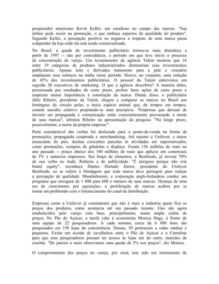 pesquisador americano Kevin Keller, um estudioso no campo das marcas. "Sua
ênfase pode recair na promoção, o que embaça aspectos de qualidade do produto".
Segundo Keller, a percepção positiva ou negativa a respeito de uma marca passa
a depender da loja onde ela está sendo comercializada.
No Brasil, a queda do investimento publicitário tornou-se mais dramática a
partir de 1997 -- não por coincidência, o período em que teve início o processo
de concentração do varejo. Um levantamento da agência Talent mostrou que 16
entre 19 categorias de produtos industrializados diminuíram seus investimentos
publicitários. Apenas leite e derivados tratamento para a pele e vestuário
ampliaram seus esforços na mídia nesse período. Houve, no conjunto, uma redução
de 45% dos investimentos publicitários. O pessoal da Talent entrevistou em
seguida 30 executivos de marketing. O que a agência descobriu? A maioria deles,
pressionada por resultados de curto prazo, prefere fazer ações de curto prazo e
empresta menor importância à construção da marca. Diante disso, o publicitário
Júlio Ribeiro, presidente da Talent, chegou a comparar as marcas no Brasil aos
lemingues do círculo polar, a única espécie animal que, de tempos em tempos,
comete suicídio coletivo projetando-se num precipício. "Empresas que deixam de
investir em propaganda e comunicação estão conscientemente provocando a morte
de suas marcas", afirmou Ribeiro na apresentação da pesquisa. "No longo prazo,
possivelmente, a morte da própria empresa."
Parte considerável das verbas foi deslocada para o ponto-de-venda na forma de
promoções, propaganda cooperada e merchandising. Até mesmo a Unilever, a maior
anunciante do país, destina crescentes parcelas às atividades em supermercados,
como promoções, compras de gôndolas e displays. Foram 156 milhões de reais no
ano passado -- pouco abaixo dos 180 milhões de reais que aplicou em comerciais
de TV e anúncios impressos. Seu braço de alimentos, a Bestfoods, já investe 70%
de sua verba no trade. Reduziu a de publicidade. "É perigoso porque não cria
brand equity", reconhece Dantes Hurtado Júnior, presidente da Unilever
Bestfoods, ao se referir à blindagem que toda marca deve perseguir para realçar
a percepção de qualidade. Mundialmente, a corporação anglo-holandesa conduz um
programa que enxugará de 1 600 para 600 o número de suas marcas. Herança de uma
era de crescimento por aquisições, a proliferação de marcas acabou por se
tornar um problemão com o fortalecimento do canal de distribuição.
Empresas como a Unilever já constataram que não é mais a indústria quem fixa os
preços dos produtos, como acontecia até um passado recente. Eles são agora
estabelecidos pelo varejo com base, principalmente, numa ampla coleta de
preços. No Pão de Açúcar, a tarefa cabe à economista Monica Hage, à frente de
uma equipe de 22 pesquisadores. A cada semana, cerca de 6 000 itens são
pesquisados em 150 lojas da concorrência. Dessas, 50 pertencem a redes médias e
pequenas. Existe um acordo de cavalheiros entre o Pão de Açúcar e o Carrefour
para que seus pesquisadores possam ter acesso às lojas um do outro, munidos de
crachás. "De janeiro a maio observamos uma queda de 5% nos preços", diz Monica.
O comportamento dos preços no varejo, por sinal, tem sido um instrumento de
 