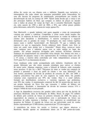 defesa do varejo em sua disputa com a indústria. Segundo esse raciocínio, a
intransigência das redes diante dos aumentos pretendidos pelos fornecedores foi
uma das âncoras do programa de estabilização, principalmente por ocasião da
desvalorização do real, no começo de 1999. "Quem ainda duvida que o varejo é um
dos principais fiadores do Real, que compare os índices de preços no atacado
com o índice de preços de varejo da Fipe", diz o consultor Barrizzelli. Segundo
ele, entre janeiro de 1998 e abril de 2002, o IPA, que reflete preços pedidos
pelos fabricantes, subiu 64%. Na ponta do varejo, apenas 9%.
Para Barrizzelli, a grande indústria está agora pagando a conta da concentração
varejista que ajudou a viabilizar. Compelidas a cortar custos desde meados dos
anos 80, as empresas de bens de consumo terceirizaram as vendas de milhares de
clientes para atacadistas e distribuidores. A maioria restringiu-se a negociar
diretamente com os grandes do varejo. "O paradigma era: mais volume significa
menos custo e melhor lucratividade", diz Barrizzelli. "O que a indústria não
esperava era que as negociações fossem endurecer tanto. Quanto mais forte se
torna um canal, mais perdas terá o fornecedor." Diante disso, tornou-se muito
mais vantajoso para a indústria operar com as redes médias no lugar das
grandes. Até porque pesquisas divulgadas pelo instituto ACNielsen sinalizam
mudanças do comportamento do consumidor nessa direção. Nos últimos três anos, a
participação do pequeno varejo e dos supermercados de vizinhança (lojas com dez
a 19 caixas, a maioria delas controladas por redes independentes) avançou de
55,5% para 58,1% no faturamento do setor.
Essas mudanças estão sendo acompanhadas pela indústria. Atualmente não há
grande fabricante que não esteja armando estratégias para cativar os clientes
de menor porte. Algumas empresas, como a Johnson & Johnson, estão avançadas
nesse processo. O que fez a J&J? "Deixamos de tratar as vendas por categoria de
produto e passamos a focar no perfil do cliente e nas suas diferenças", diz
José Justino, presidente da divisão de produtos de consumo da J&J. Até 2000, a
empresa concentrava boa parte de seus negócios na venda direta. Os grandes
varejistas eram responsáveis por 89% das vendas. Hoje é o canal indireto,
formado por distribuidores exclusivos e varejistas regionais, que predomina,
com 58% das vendas. A reestruturação comercial da J&J foi promovida por meio de
um projeto batizado de Nova Era, que consumiu 1 milhão de dólares em
investimentos. Resultado: o faturamento da divisão de consumo cresceu 11% e
atingiu 1 bilhão de reais no ano passado.
A fuga da dependência excessiva das grandes redes estava por trás da decisão da
americana Bestfoods, dona da Refinações de Milho, Brasil, de pagar 752 milhões
de dólares pelo controle da Arisco no primeiro trimestre de 2000. Na época, os
negociadores da empresa se surpreenderam com a participação da Arisco nas
prateleiras de caldo, maionese e ketchup -- bem superiores ao contabilizado nas
pesquisas da Nielsen. O segredo da Arisco era seu pulverizado canal de vendas
diretas, representado por 12 000 clientes, responsável por 75% dos negócios.
A experiência da Arisco fez escola: a Unilever, que depois absorveu a
Bestfoods, decidiu apostar no atendimento direto em 8 000 pontos-de-venda.
 