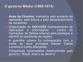O governo Médici (1969-1974)

   Anos de Chumbo: marcados pelo aumento da
    repressão, pela tortura e pelo desaparecimento
    de opositores.
   Organização do DOI-CODI (Destacamento de
    Operações e Informações – Centro de
    Operações de Defesa Interna) para perseguir e
    reprimir os opositores ao regime.
   A guerrilha urbana foi enfraquecida com a
    morte de seus principais líderes: Carlos
    Lamarca e Carlos Marighela.
   Campanhas nacionalistas desenvolvidas pelo
    governo: “Brasil, ame-o ou deixe-o”
 