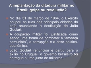 A implantação da ditadura militar no
        Brasil: golpe ou revolução?

 No dia 31 de março de 1964, o Exército
  ocupou as ruas das principais cidades do
  país anunciando a destituição de João
  Goulart.
 A ocupação militar foi justificada como
  sendo uma forma de combater a “ameaça
  comunista”, a corrupção e a crise político-
  econômica.
 João Goulart renunciou e partiu para o
  exílio no Uruguai, o governo brasileiro foi
  entregue a uma junta de militares.
 