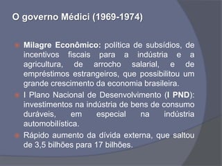 O governo Médici (1969-1974)


   Milagre Econômico: política de subsídios, de
    incentivos fiscais para a indústria e a
    agricultura, de arrocho salarial, e de
    empréstimos estrangeiros, que possibilitou um
    grande crescimento da economia brasileira.
   I Plano Nacional de Desenvolvimento (I PND):
    investimentos na indústria de bens de consumo
    duráveis,     em     especial   na     indústria
    automobilística.
   Rápido aumento da dívida externa, que saltou
    de 3,5 bilhões para 17 bilhões.
 