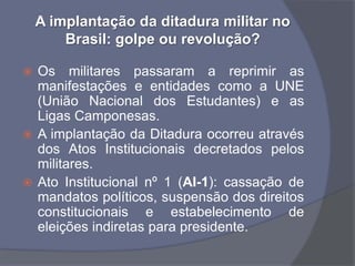 A implantação da ditadura militar no
        Brasil: golpe ou revolução?

 Os militares passaram a reprimir as
  manifestações e entidades como a UNE
  (União Nacional dos Estudantes) e as
  Ligas Camponesas.
 A implantação da Ditadura ocorreu através
  dos Atos Institucionais decretados pelos
  militares.
 Ato Institucional nº 1 (AI-1): cassação de
  mandatos políticos, suspensão dos direitos
  constitucionais e estabelecimento de
  eleições indiretas para presidente.
 