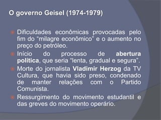 O governo Geisel (1974-1979)

 Dificuldades econômicas provocadas pelo
  fim do “milagre econômico” e o aumento no
  preço do petróleo.
 Início    do    processo       de    abertura
  política, que seria “lenta, gradual e segura”.
 Morte do jornalista Vladimir Herzog da TV
  Cultura, que havia sido preso, condenado
  de manter relações com o Partido
  Comunista.
 Ressurgimento do movimento estudantil e
  das greves do movimento operário.
 