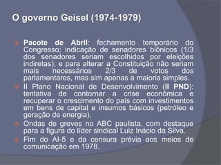 O governo Geisel (1974-1979)

   Pacote de Abril: fechamento temporário do
    Congresso; indicação de senadores biônicos (1/3
    dos senadores seriam escolhidos por eleições
    indiretas); e para alterar a Constituição não seriam
    mais      necessários      2/3    de      votos     dos
    parlamentares, mas sim apenas a maioria simples.
   II Plano Nacional de Desenvolvimento (II PND):
    tentativa de contornar a crise econômica e
    recuperar o crescimento do país com investimentos
    em bens de capital e insumos básicos (petróleo e
    geração de energia).
   Ondas de greves no ABC paulista, com destaque
    para a figura do líder sindical Luiz Inácio da Silva.
   Fim do AI-5 e da censura prévia aos meios de
    comunicação em 1978.
 