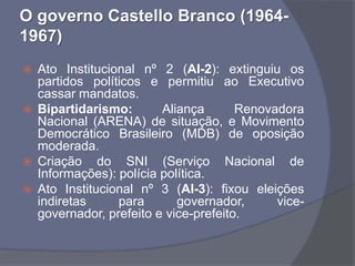 O governo Castello Branco (1964-
1967)
   Ato Institucional nº 2 (AI-2): extinguiu os
    partidos políticos e permitiu ao Executivo
    cassar mandatos.
   Bipartidarismo:       Aliança       Renovadora
    Nacional (ARENA) de situação, e Movimento
    Democrático Brasileiro (MDB) de oposição
    moderada.
   Criação do SNI (Serviço Nacional de
    Informações): polícia política.
   Ato Institucional nº 3 (AI-3): fixou eleições
    indiretas     para       governador,      vice-
    governador, prefeito e vice-prefeito.
 