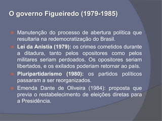 O governo Figueiredo (1979-1985)

   Manutenção do processo de abertura política que
    resultaria na redemocratização do Brasil.
   Lei da Anistia (1979): os crimes cometidos durante
    a ditadura, tanto pelos opositores como pelos
    militares seriam perdoados. Os opositores seriam
    libertados, e os exilados poderiam retornar ao país.
   Pluripartidarismo (1980): os partidos políticos
    passaram a ser reorganizados.
   Emenda Dante de Oliveira (1984): proposta que
    previa o restabelecimento de eleições diretas para
    a Presidência.
 