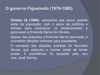 O governo Figueiredo (1979-1985)

   Diretas Já (1984): campanha que reuniu grande
    parte da população, com o apoio de políticos e
    artistas para pressionar os parlamentares a
    aprovarem a Emenda Dante de Oliveira.
   Apesar das pressões a Emenda não foi aprovada, e
    ocorreram eleições indiretas para presidente.
   O vencedor das eleições indiretas foi Tancredo
    Neves, que adoeceu e morreu antes de tomar
    posse. A presidência foi ocupada pelo seu
    vice, José Sarney.
 