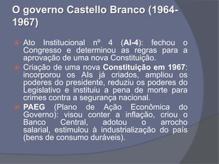 O governo Castello Branco (1964-
1967)
   Ato Institucional nº 4 (AI-4): fechou o
    Congresso e determinou as regras para a
    aprovação de uma nova Constituição.
   Criação de uma nova Constituição em 1967:
    incorporou os AIs já criados, ampliou os
    poderes do presidente, reduziu os poderes do
    Legislativo e instituiu a pena de morte para
    crimes contra a segurança nacional.
   PAEG (Plano de Ação Econômica do
    Governo): visou conter a inflação, criou o
    Banco      Central,     adotou     o   arrocho
    salarial, estimulou à industrialização do país
    (bens de consumo duráveis).
 