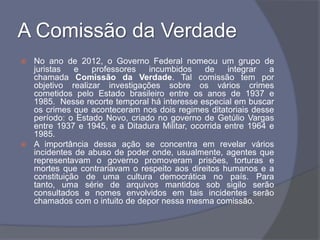 A Comissão da Verdade
 No ano de 2012, o Governo Federal nomeou um grupo de
  juristas   e   professores   incumbidos     de     integrar  a
  chamada Comissão da Verdade. Tal comissão tem por
  objetivo realizar investigações sobre os vários crimes
  cometidos pelo Estado brasileiro entre os anos de 1937 e
  1985. Nesse recorte temporal há interesse especial em buscar
  os crimes que aconteceram nos dois regimes ditatoriais desse
  período: o Estado Novo, criado no governo de Getúlio Vargas
  entre 1937 e 1945, e a Ditadura Militar, ocorrida entre 1964 e
  1985.
 A importância dessa ação se concentra em revelar vários
  incidentes de abuso de poder onde, usualmente, agentes que
  representavam o governo promoveram prisões, torturas e
  mortes que contrariavam o respeito aos direitos humanos e a
  constituição de uma cultura democrática no país. Para
  tanto, uma série de arquivos mantidos sob sigilo serão
  consultados e nomes envolvidos em tais incidentes serão
  chamados com o intuito de depor nessa mesma comissão.
 