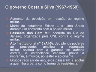 O governo Costa e Silva (1967-1969)

   Aumento da oposição em relação ao regime
    militar.
   Morte do estudante Edson Luís Lima Souto
    durante um confronto com a polícia militar.
   Passeata dos Cem Mil: ocorrida no Rio de
    Janeiro, organizada pela UNE contra o regime
    militar.
   Ato Institucional nº 5 (AI-5): deu plenos poderes
    ao       presidente,  ampliou      a    repressão
    militar, acabou com a garantia do habeas
    corpus, e estabeleceu censura prévia à
    imprensa, à música, ao teatro e ao cinema.
   Grupos radicais de esquerda passaram a adotar
    a guerrilha urbana como forma de resistência.
 