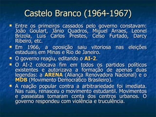 Castelo Branco (1964-1967) Entre os primeiros cassados pelo governo constavam: João Goulart, Jânio Quadros, Miguel Arraes, Leonel Brizola, Luis Carlos Prestes, Celso Furtado, Darcy Ribeiro, etc. Em 1966, a oposição saiu vitoriosa nas eleições estaduais em Minas e Rio de Janeiro. O governo reagiu, editando o  AI-2 . O AI-2 colocava fim em todos os partidos políticos existentes e autorizava a formação de apenas duas legendas: a  ARENA  (Aliança Renovadora Nacional) e o  MDB  (Movimento Democrático Brasileiro). A reação popular contra a arbitrariedade foi imediata. Nas ruas, renasceu o movimento estudantil. Movimentos e passeatas tomaram conta dos centros urbanos. O governo respondeu com violência e truculência. 