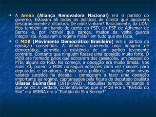 A  Arena  (Aliança Renovadora Nacional)  era o partido do governo. Estavam ali todos os políticos de direita que apoiavam descaradamente a ditadura. De onde vinham? Basicamente, da UDN. Mas também um bando de gente do PSD, do PSP de Adhemar de Barros e, por incrível que pareça, muitos da velha guarda integralista. Apoiavam o regime militar em tudo que ele fazia. O  MDB  (Movimento Democrático Brasileiro)  era o partido da oposição consentida. A ditadura, querendo uma imagem de democrática, permitia a existência de um partido levemente contrário. Contanto que ninguém fizesse uma oposição muito forte. O MDB era formado pelos que sobraram das cassações, um pessoal do PTB, alguns do PSD. No começo, a oposição era muito tímida. Nos anos 70, porém o MDB conseguia votações cada vez maiores para deputados e senadores. Então seus políticos - muitos eram novos valores surgidos na década - começaram a fazer uma oposição importante ao regime, capitaneados pela figura do deputado paulista  Ulisses Guimarães  (1916-1992) . Naqueles tempos, brincando é que se diz a verdade, comentávamos que o MDB era o “Partido do Sim” e a ARENA era o “Partido do Sim Senhor!” 