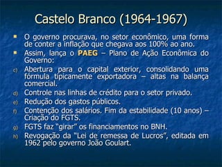 Castelo Branco (1964-1967) O governo procurava, no setor econômico, uma forma de conter a inflação que chegava aos 100% ao ano. Assim, lança o  PAEG  – Plano de Ação Econômica do Governo: Abertura para o capital exterior, consolidando uma fórmula tipicamente exportadora – altas na balança comercial. Controle nas linhas de crédito para o setor privado. Redução dos gastos públicos. Contenção dos salários. Fim da estabilidade (10 anos) – Criação do FGTS. FGTS faz “girar” os financiamentos no BNH. Revogação da “Lei de remessa de Lucros”, editada em 1962 pelo governo João Goulart. 
