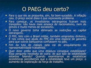 O PAEG deu certo? Para o que ele se propunha, sim, foi bem-sucedido. A inflação caiu. O preço social disso é que representa problema.  Para começar, os investidores estrangeiros ficaram mais tranqüilos: não havia mais ameaça de nacionalismo, nem de greves e muito menos de socialismo.  O novo governo tinha eliminado as restrições ao capital estrangeiro.  O FMI, feliz com o Brasil militar, também emprestou dinheiro, E nós vimos que ajuda do FMI era uma espécie de garantia para que outros banqueiros confiassem no país. Fim da luta de classes pela via do aniquilamento da representatividade trabalhista. Quer dizer então que uma ditadura consegue estabilidade? Essa pergunta necessita de outra: de que tipo de estabilidade estamos falando? Quando examinamos as estatísticas econômicas percebemos que a estabilidade teve um preço: o aumento de exploração da força de trabalho. 