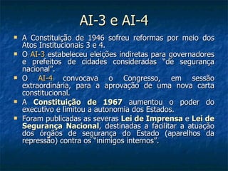 AI-3 e AI-4 A Constituição de 1946 sofreu reformas por meio dos Atos Institucionais 3 e 4. O  AI-3  estabeleceu eleições indiretas para governadores e prefeitos de cidades consideradas “de segurança nacional”. O  AI-4  convocava o Congresso, em sessão extraordinária, para a aprovação de uma nova carta constitucional. A  Constituição de 1967  aumentou o poder do executivo e limitou a autonomia dos Estados. Foram publicadas as severas  Lei de Imprensa  e  Lei de Segurança Nacional , destinadas a facilitar a atuação dos órgãos de segurança do Estado (aparelhos da repressão) contra os “inimigos internos”. 