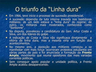 O triunfo da “Linha dura” Em 1966, teve início o processo de sucessão presidencial. A sucessão dependia da luta interna travada nos bastidores militares: de um lado estava a “linha dura” do regime; de outro, os militares mais moderados, conhecidos como “Sorbonne”. Na disputa, prevaleceu a candidatura do Gen. Artur Costa e Silva, um dos líderes do golpe. A indicação de Costa e Silva não significava diretamente  a vitória da linha dura, mas a mesma viria em função dos acontecimentos. No mesmo ano, a oposição aos militares começou a se manifestar com mais força: ocorreram protestos estudantis em várias partes do país e foi anunciada a formação da  Frente Ampla , movimento que reunia opositores das mais variadas correntes políticas. Sem conseguir apoio popular e unidade política, a Frente Ampla acabou desaparecendo. 