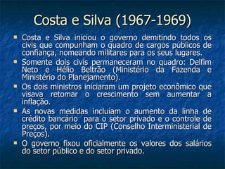 Costa e Silva (1967-1969) Costa e Silva iniciou o governo demitindo todos os civis que compunham o quadro de cargos públicos de confiança, nomeando militares para os seus lugares. Somente dois civis permaneceram no quadro: Delfim Neto e Hélio Beltrão (Ministério da Fazenda e Ministério do Planejamento). Os dois ministros iniciaram um projeto econômico que visava retomar o crescimento sem aumentar a inflação. As novas medidas incluíam o aumento da linha de crédito bancário  para o setor privado e o controle de preços, por meio do CIP (Conselho Interministerial de Preços). O governo fixou oficialmente os valores dos salários do setor público e do setor privado. 