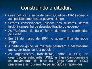 Construindo a ditadura Crise política: a saída de Jânio Quadros (1961) somada aos posicionamentos do governo Jango. Setores conservadores, aliados dos militares, deram início à campanha de desestabilização do governo. As “Reformas de Base” foram duramente combatidas pela elite. Em 31 de março de 1964, o golpe militar derrubou Jango. A partir do golpe, os militares passaram a desmobilizar quaisquer focos de luta popular. As organizações trabalhistas, como a CGT; as organizações estudantis (UNE); as Ligas Camponesas e os movimentos de base da Igreja Católica (JOC) passaram a ser duramente perseguidos e reprimidos. 