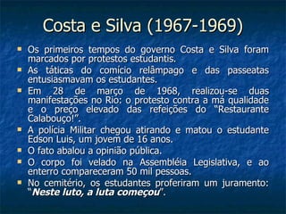 Costa e Silva (1967-1969) Os primeiros tempos do governo Costa e Silva foram marcados por protestos estudantis. As táticas do comício relâmpago e das passeatas entusiasmavam os estudantes. Em 28 de março de 1968, realizou-se duas manifestações no Rio: o protesto contra a má qualidade e o preço elevado das refeições do “Restaurante Calabouço!”. A polícia Militar chegou atirando e matou o estudante Edson Luis, um jovem de 16 anos. O fato abalou a opinião pública. O corpo foi velado na Assembléia Legislativa, e ao enterro compareceram 50 mil pessoas. No cemitério, os estudantes proferiram um juramento: “ Neste luto, a luta começou ”. 