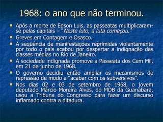 1968: o ano que não terminou. Após a morte de Edson Luis, as passeatas multiplicaram-se pelas capitais – “ Neste luto, a luta começou .” Greves em Contagem e Osasco. A seqüência de manifestações reprimidas violentamente por todo o país acabou por despertar a indignação das classes médias no Rio de Janeiro. A sociedade indignada promove a Passeata dos Cem Mil, em 21 de junho de 1968. O governo decidiu então ampliar os mecanismos de repressão de modo a “acabar com os subversivos”. Nos dias 02 e 03 de setembro de 1968, o jovem deputado Márcio Moreira Alves, do MDB da Guanabara, usou a Tribuna do Congresso para fazer um discurso inflamado contra a ditadura. 