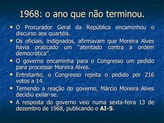 1968: o ano que não terminou. O Procurador Geral da República encaminhou o discurso aos quartéis. Os oficiais, indignados, afirmavam que Moreira Alves havia praticado um “atentado contra a ordem democrática”. O governo encaminha para o Congresso um pedido para processar Moreira Alves. Entretanto, o Congresso rejeita o pedido por 216 votos a 14. Temendo a reação do governo, Márcio Moreira Alves decidiu exilar-se. A resposta do governo veio numa sexta-feira 13 de dezembro de 1968, publicando o  AI-5 . 