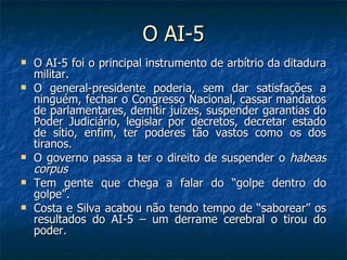O AI-5 O AI-5 foi o principal instrumento de arbítrio da ditadura militar.  O general-presidente poderia, sem dar satisfações a ninguém, fechar o Congresso Nacional, cassar mandatos de parlamentares, demitir juízes, suspender garantias do Poder Judiciário, legislar por decretos, decretar estado de sítio, enfim, ter poderes tão vastos como os dos tiranos. O governo passa a ter o direito de suspender o  habeas corpus Tem gente que chega a falar do “golpe dentro do golpe”. Costa e Silva acabou não tendo tempo de “saborear” os resultados do AI-5 – um derrame cerebral o tirou do poder. 