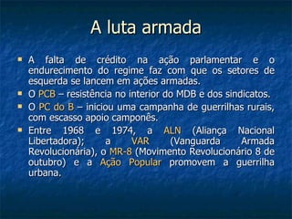 A luta armada A falta de crédito na ação parlamentar e o endurecimento do regime faz com que os setores de esquerda se lancem em ações armadas. O  PCB  – resistência no interior do MDB e dos sindicatos. O  PC do B  – iniciou uma campanha de guerrilhas rurais, com escasso apoio camponês. Entre 1968 e 1974, a  ALN  (Aliança Nacional Libertadora); a  VAR  (Vanguarda Armada Revolucionária), o  MR-8  (Movimento Revolucionário 8 de outubro) e a  Ação Popular  promovem a guerrilha urbana. 