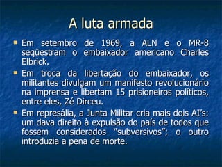 A luta armada Em setembro de 1969, a ALN e o MR-8 seqüestram o embaixador americano Charles Elbrick. Em troca da libertação do embaixador, os militantes divulgam um manifesto revolucionário na imprensa e libertam 15 prisioneiros políticos, entre eles, Zé Dirceu. Em represália, a Junta Militar cria mais dois AI’s: um dava direito à expulsão do país de todos que fossem considerados “subversivos”; o outro introduzia a pena de morte. 