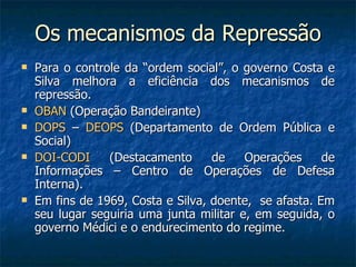 Os mecanismos da Repressão Para o controle da “ordem social”, o governo Costa e Silva melhora a eficiência dos mecanismos de repressão. OBAN  (Operação Bandeirante) DOPS  –  DEOPS  (Departamento de Ordem Pública e Social) DOI-CODI  (Destacamento de Operações de Informações – Centro de Operações de Defesa Interna). Em fins de 1969, Costa e Silva, doente,  se afasta. Em seu lugar seguiria uma junta militar e, em seguida, o governo Médici e o endurecimento do regime. 