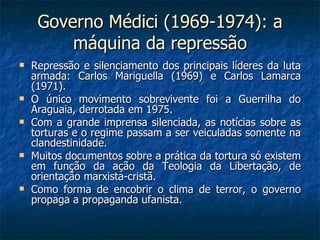 Governo Médici (1969-1974): a máquina da repressão Repressão e silenciamento dos principais líderes da luta armada: Carlos Mariguella (1969) e Carlos Lamarca (1971). O único movimento sobrevivente foi a Guerrilha do Araguaia, derrotada em 1975. Com a grande imprensa silenciada, as notícias sobre as torturas e o regime passam a ser veiculadas somente na clandestinidade. Muitos documentos sobre a prática da tortura só existem em função da ação da Teologia da Libertação, de orientação marxista-cristã. Como forma de encobrir o clima de terror, o governo propaga a propaganda ufanista. 