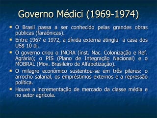 Governo Médici (1969-1974) O Brasil passa a ser conhecido pelas grandes obras públicas (faraônicas). Entre 1967 e 1972, a dívida externa atingiu  a casa dos US$ 10 bi. O governo criou o INCRA (inst. Nac. Colonização e Ref. Agrária); o PIS (Plano de Integração Nacional) e o MOBRAL (Mov. Brasileiro de Alfabetização). O milagre econômico sustentou-se em três pilares: o arrocho salarial, os empréstimos externos e a repressão política. Houve a incrementação de mercado da classe média e no setor agrícola. 