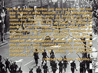“ Em 64 a nação recebeu um tiro no peito. Um tiro que matou a alma nacional, (...) Os personagens que pareciam fazer parte da história do Brasil como nós imaginávamos, esses personagens de repente sumiram. Ou fora do poder, ou presos ou mortos. E em seu lugar surgiram outros, que eu nunca tinha visto. Idiotas que nem mereciam ser notados. (...) Aí veio a percepção clara que o Brasil tinha mudado para sempre. (...) Havia sido cometido um assassinato político. Ali morreu um país, morreu uma liderança popular, morreu um processo. (...) Não se matam somente as pessoas, também se matam os países, os processos históricos.(...)” (Herbert de Souza – Betinho)  