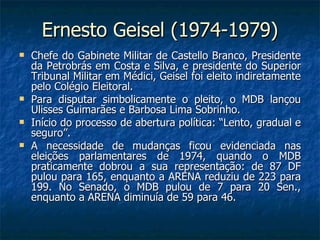 Ernesto Geisel (1974-1979) Chefe do Gabinete Militar de Castello Branco, Presidente da Petrobrás em Costa e Silva, e presidente do Superior Tribunal Militar em Médici, Geisel foi eleito indiretamente pelo Colégio Eleitoral. Para disputar simbolicamente o pleito, o MDB lançou Ulisses Guimarães e Barbosa Lima Sobrinho. Início do processo de abertura política: “Lento, gradual e seguro”. A necessidade de mudanças ficou evidenciada nas eleições parlamentares de 1974, quando o MDB praticamente dobrou a sua representação: de 87 DF pulou para 165, enquanto a ARENA reduziu de 223 para 199. No Senado, o MDB pulou de 7 para 20 Sen., enquanto a ARENA diminuía de 59 para 46. 