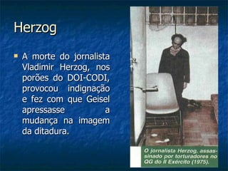 Herzog A morte do jornalista Vladimir Herzog, nos porões do DOI-CODI, provocou indignação e fez com que Geisel apressasse a mudança na imagem da ditadura. 
