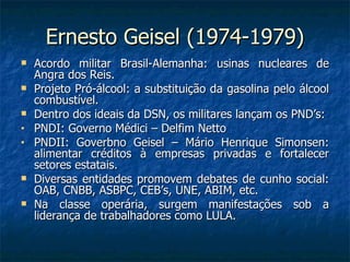 Ernesto Geisel (1974-1979) Acordo militar Brasil-Alemanha: usinas nucleares de Angra dos Reis. Projeto Pró-álcool: a substituição da gasolina pelo álcool combustível. Dentro dos ideais da DSN, os militares lançam os PND’s: PNDI: Governo Médici – Delfim Netto PNDII: Goverbno Geisel – Mário Henrique Simonsen: alimentar créditos à empresas privadas e fortalecer setores estatais. Diversas entidades promovem debates de cunho social: OAB, CNBB, ASBPC, CEB’s, UNE, ABIM, etc. Na classe operária, surgem manifestações sob a liderança de trabalhadores como LULA. 