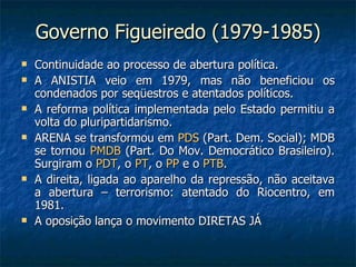 Governo Figueiredo (1979-1985) Continuidade ao processo de abertura política. A ANISTIA veio em 1979, mas não beneficiou os condenados por seqüestros e atentados políticos. A reforma política implementada pelo Estado permitiu a volta do pluripartidarismo. ARENA se transformou em  PDS  (Part. Dem. Social); MDB se tornou  PMDB  (Part. Do Mov. Democrático Brasileiro). Surgiram o  PDT , o  PT , o  PP  e o  PTB . A direita, ligada ao aparelho da repressão, não aceitava a abertura – terrorismo: atentado do Riocentro, em 1981. A oposição lança o movimento DIRETAS JÁ 