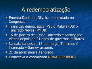 A redemocratização Ementa Dante de Oliveira – derrotada no Congresso. Transição democrática: Paulo Maluf (PDS) X Tancredo Neves (PMDB) 15 de janeiro de 1985: Tancredo e Sarney são eleitos depois de 21 anos de governos militares. Na data da posse, 15 de março, Tancredo é internado – Sarney assume. 21 de abril: morre Tancredo. Começava a conturbada  NOVA REPÚBLICA . 