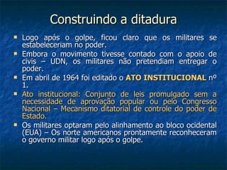 Construindo a ditadura Logo após o golpe, ficou claro que os militares se estabeleceriam no poder. Embora o movimento tivesse contado com o apoio de civis – UDN, os militares não pretendiam entregar o poder. Em abril de 1964 foi editado o  ATO INSTITUCIONAL  nº 1. Ato institucional: Conjunto de leis promulgado sem a necessidade de aprovação popular ou pelo Congresso Nacional – Mecanismo ditatorial de controle do poder de Estado. Os militares optaram pelo alinhamento ao bloco ocidental (EUA) – Os norte americanos prontamente reconheceram o governo militar logo após o golpe. 