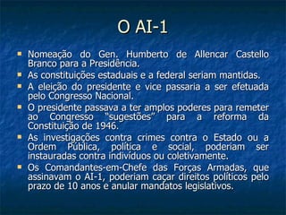 O AI-1 Nomeação do Gen. Humberto de Allencar Castello Branco para a Presidência. As constituições estaduais e a federal seriam mantidas. A eleição do presidente e vice passaria a ser efetuada pelo Congresso Nacional. O presidente passava a ter amplos poderes para remeter ao Congresso “sugestões” para a reforma da Constituição de 1946. As investigações contra crimes contra o Estado ou a Ordem Pública, política e social, poderiam ser instauradas contra indivíduos ou coletivamente. Os Comandantes-em-Chefe das Forças Armadas, que assinavam o AI-1, poderiam caçar direitos políticos pelo prazo de 10 anos e anular mandatos legislativos. 