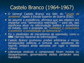 Castelo Branco (1964-1967) O General Castelo Branco era líder do “ grupo da sorbonne ”, ligado à Escola Superior de Guerra (ESG). Ao assumir a presidência, afirmava que seu objetivo era implantar uma “democracia restringida” – para ele, isso significava atuar na reformulação política e econômica do Estado, com o propósito de “ combater o comunismo e promover a consolidação da democracia ”. Foi o idealizador de mecanismos da repressão, como o  SNI  (Serviço Nacional de Informações). Castelo Branco promoveu prisões arbitrárias e iniciou perseguições políticas e torturas aos opositores do regime, embora ainda estivesse em vigor o  Habeas Corpus . Lideranças sindicais e camponesas foram mortas ou desapareceram; governadores eleitos perderam seus mandatos. 