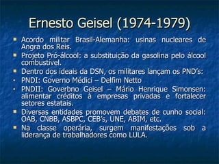 Ernesto Geisel (1974-1979) <ul><li>Acordo militar Brasil-Alemanha: usinas nucleares de Angra dos Reis. </li></ul><ul><li>P...