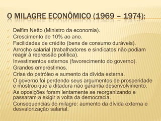 O MILAGRE ECONÔMICO (1969 – 1974):
   Delfim Netto (Ministro da economia).
   Crescimento de 10% ao ano.
   Facilidades...