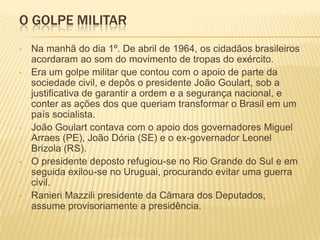 O GOLPE MILITAR
•   Na manhã do dia 1º. De abril de 1964, os cidadãos brasileiros
    acordaram ao som do movimento de tro...