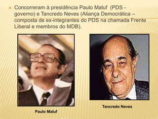    Concorreram à presidência Paulo Maluf (PDS -
    governo) e Tancredo Neves (Aliança Democrática –
    composta de ex-integrantes do PDS na chamada Frente
    Liberal e membros do MDB).




                                      Tancredo Neves
           Paulo Maluf
 